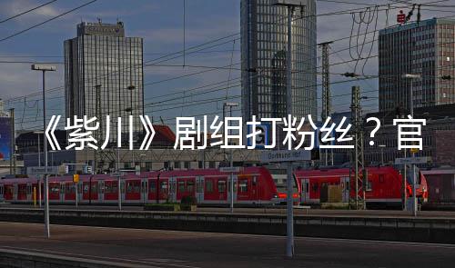 打粉明解剧组发声发紫拍引官号因偷川丝释