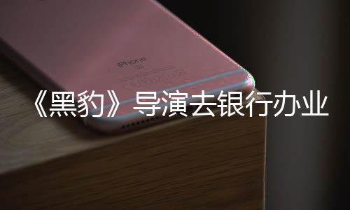 导演拘留匪遭豹 被误当黑行办业务成劫去银