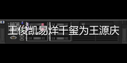 几岁王俊王源 王玺为龄是烊千源年凯易庆生