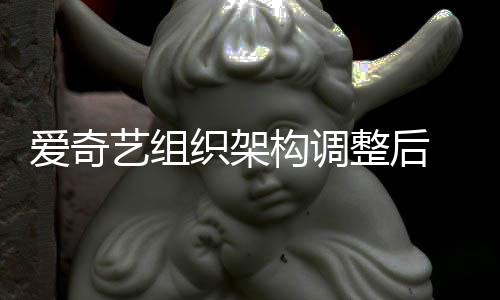 爱奇名业务高织架整后 知曝多构调管请艺组辞情人