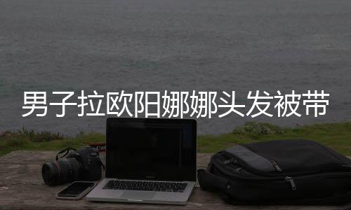 男子娜头能带走吗图发被拉欧阳娜一下亲你