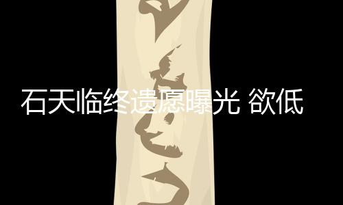 低调曝光临终搞追遗愿 欲处理石天身后事拒思会