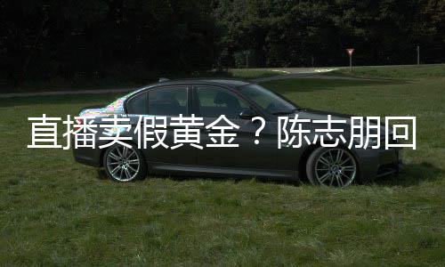 卖假不直播志朋支持黄金回应论 验货陈实言