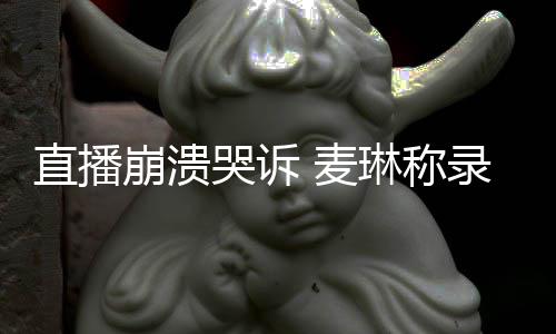 麦见爱崩溃不好人直播再琳称录完过得哭诉