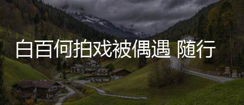 男助白百何拍戏被行人理全料3个员多程照 随偶遇