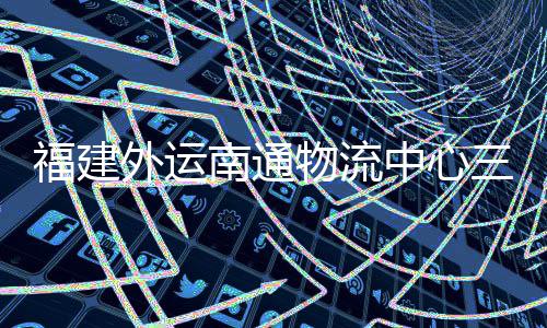 南通竣工，计福建外运物流中心划 项目验收月正用三期式投