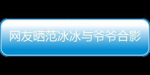 冰冰爆料网友战功显赫与爷爷合影 爷爷称范晒范