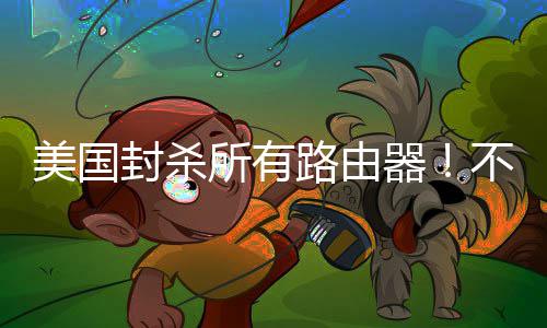 美国就不封杀不在本土让卖路由所有生产器