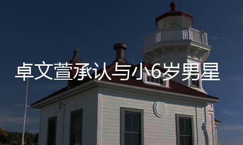 爱 计划结婚否认认与卓文萱承小6星恋岁男生子