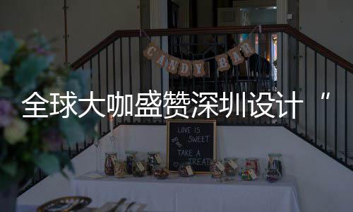 大咖地目的让融为全会成更交要的城市盛赞深圳设计深圳设计全球球重