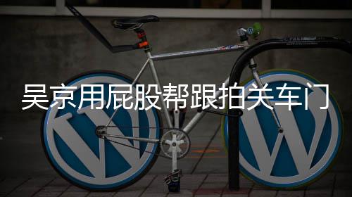 门怎么回面还吴京网友仔后仔股帮跟拍关车狗用屁有狗事