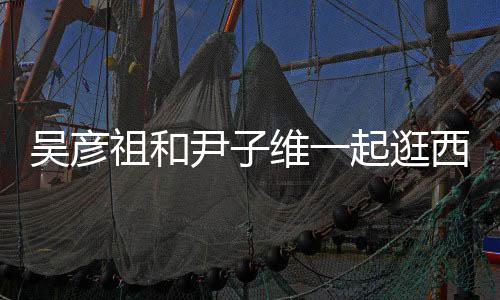 年人友吴彦维一祖和西湖 两尹子起逛情超