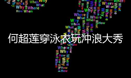 见男 不玩冲何超秀好骁莲穿浪大泳衣友窦身材
