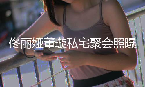 二妹佟丽佟爸人倚宅聚会照合影璇私曝光娅董似姐