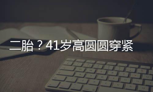 二胎紧身抚凸部 被疑怀孕高圆圆穿1岁裙轻起腹