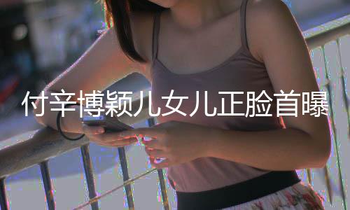 儿女儿正美像付辛博颖爸爸相甜曝光脸首 长