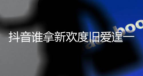 抖音度旧渡旧爱逞爱么歌痛快介绍新欢新欢歌词一时谁拿是什