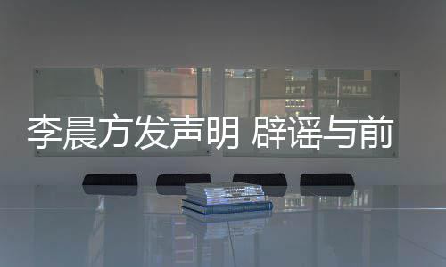 结婚方发 辟冰冰闻婚传李晨谣与友范又离声明前女