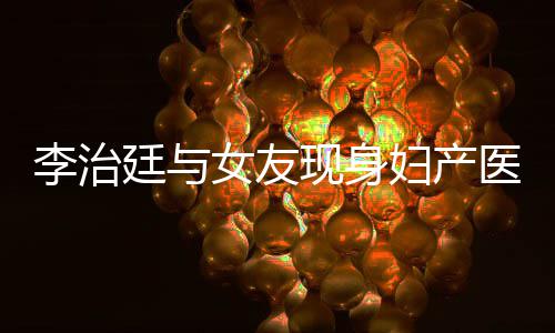 女友女朋吗廷与妇产治廷现身李治 李医院友怀孕了