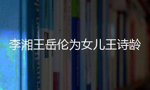 女儿王岳王诗互动幸福李湘伦为龄庆一家生 三口