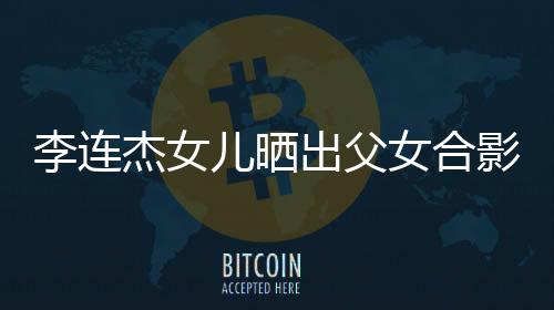儿晒女合杰女造型李连老爸改造影 出父称将