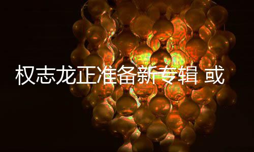 辑 准备重回或将新专龙正娱乐权志圈