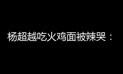 面被麻木自己火鸡辣哭 脸了高估了杨超越吃