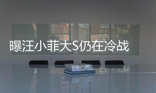 男大S大S安抚方近仍在回家小菲曝汪冷战期赶