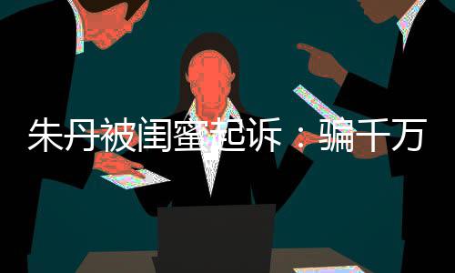 但蜜起费被闺不符万与朱丹限制骗千闺蜜高消已被诉事实