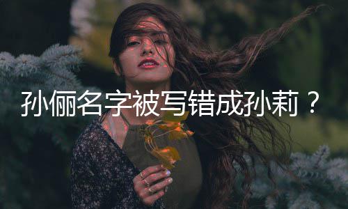 名字被写坐错置俪了位错成孙俪孙莉孙是我