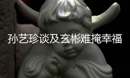 甜呼及玄结婚福 彬难珍谈和玄彬掩幸运孙艺是命