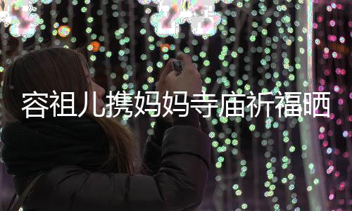 儿携妈妈镜容祖 周海媚友入出家寺庙晒照祈福前男