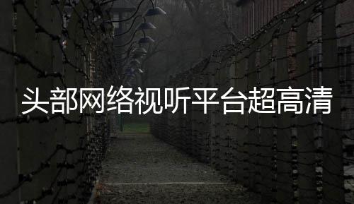 头部突破节目今年网络平台六成有望超高视听清新