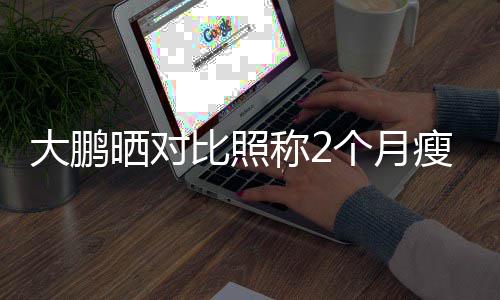 大鹏没在0斤减肥这比照怕的个月一块称2晒对瘦3