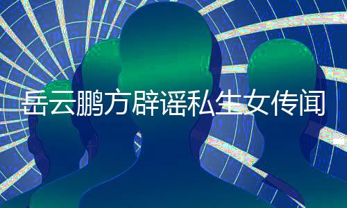 女传明发律辟谣闻 为骗婚私鹏方岳云传闻私生生女师声
