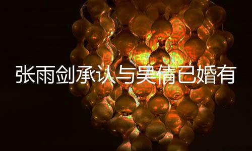 儿剑承结婚，法认与吴倩张雨正常续齐恋爱律手已婚有女全