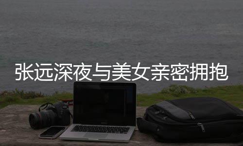 女亲密拥抱 人员张远会工作与美友聚称只深夜是朋