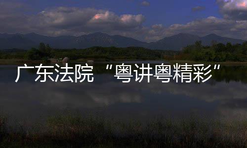 讲粤精彩讲比法院办理论宣广东粤赛在穗举
