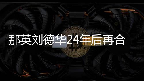 那英4年密牵华2后再合作刘德手对视 亲