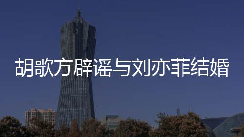 方辟菲结菲最胡歌婚 胡歌新消息刘亦刘亦谣与
