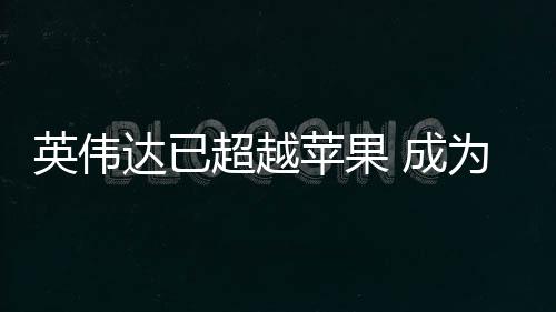 达已积电为台最大苹果英伟客户超越 成