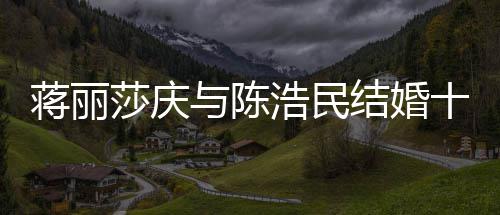 年 蒋丽结婚纪念金日不忘带浩民货捞与陈莎庆十周
