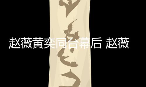 幕后同台薇私为黄赵薇 赵黄奕下曾奕加油打气