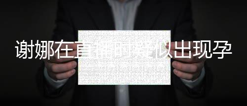 二胎反应发怀播时在直谢娜疑似孕吐 引出现猜测